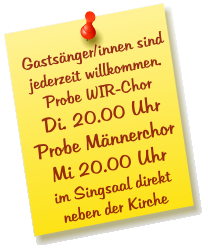 Gastsänger/innen sind jederzeit willkommen. Probe WIR-Chor Di. 20.00 Uhr Probe Männerchor Mi 20.00 Uhr im Singsaal direkt  neben der Kirche